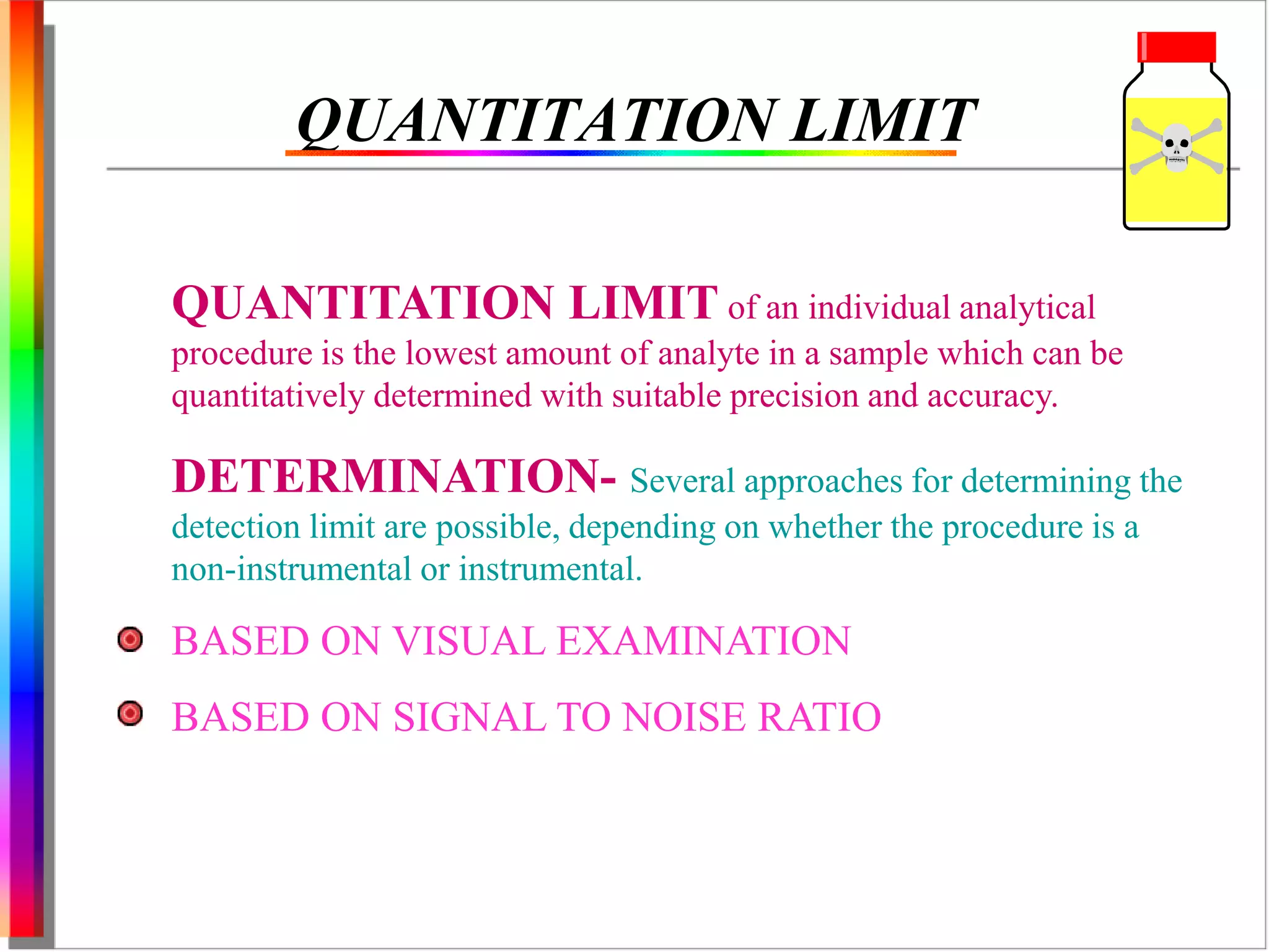 QUANTITATION LIMIT 
QUANTITATION LIMIT of an individual analytical 
procedure is the lowest amount of analyte in a sample which can be 
quantitatively determined with suitable precision and accuracy. 
DETERMINATION- Several approaches for determining the 
detection limit are possible, depending on whether the procedure is a 
non-instrumental or instrumental. 
BASED ON VISUAL EXAMINATION 
BASED ON SIGNAL TO NOISE RATIO 
 
