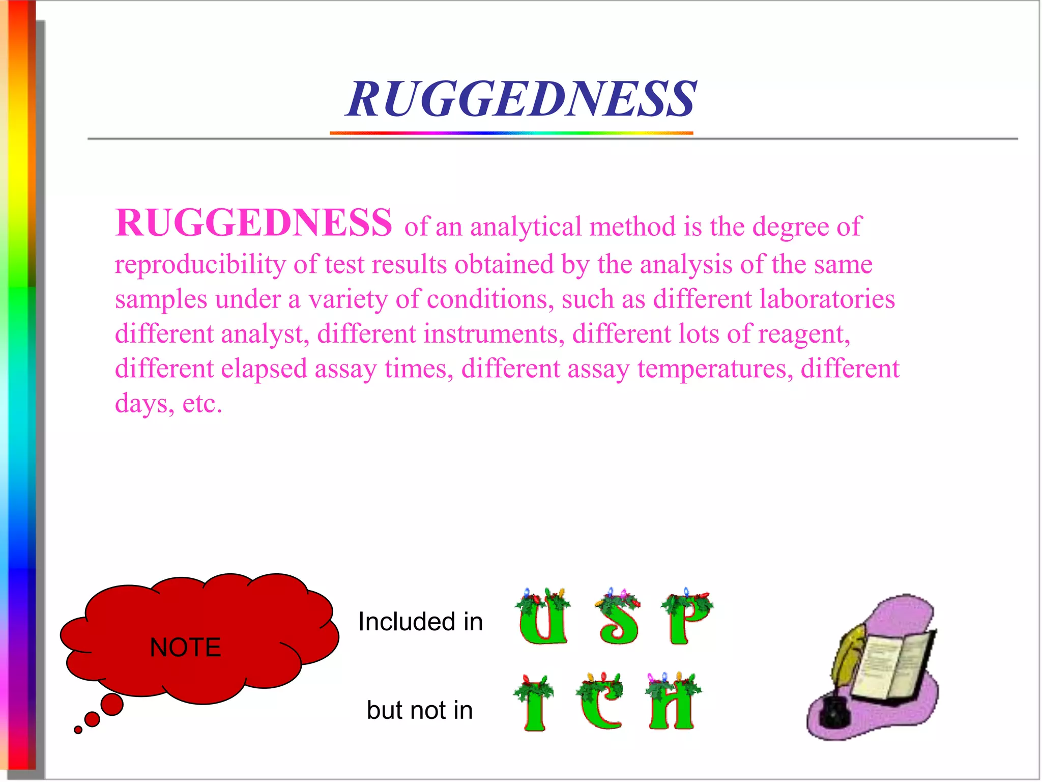 RUGGEDNESS 
RUGGEDNESS of an analytical method is the degree of 
reproducibility of test results obtained by the analysis of the same 
samples under a variety of conditions, such as different laboratories 
different analyst, different instruments, different lots of reagent, 
different elapsed assay times, different assay temperatures, different 
days, etc. 
NOTE 
Included in 
but not in 
 