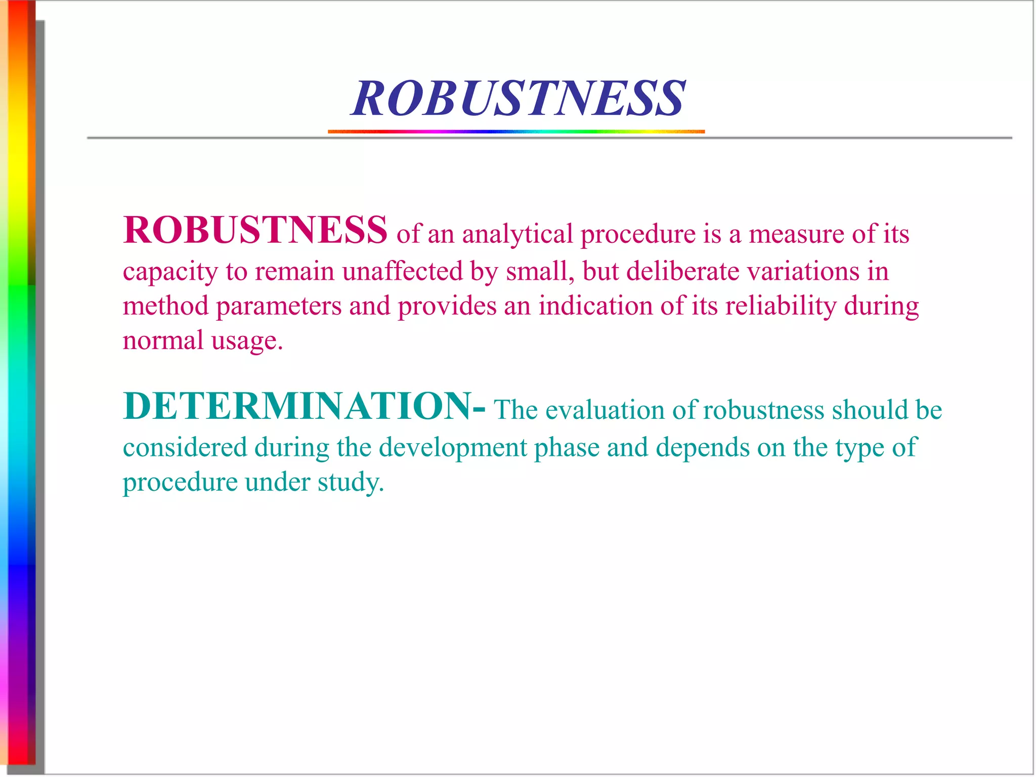 ROBUSTNESS 
ROBUSTNESS of an analytical procedure is a measure of its 
capacity to remain unaffected by small, but deliberate variations in 
method parameters and provides an indication of its reliability during 
normal usage. 
DETERMINATION- The evaluation of robustness should be 
considered during the development phase and depends on the type of 
procedure under study. 
 
