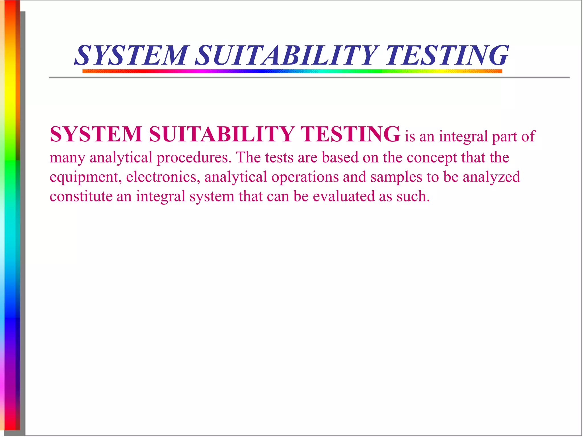 SYSTEM SUITABILITY TESTING 
SYSTEM SUITABILITY TESTING is an integral part of 
many analytical procedures. The tests are based on the concept that the 
equipment, electronics, analytical operations and samples to be analyzed 
constitute an integral system that can be evaluated as such. 
 