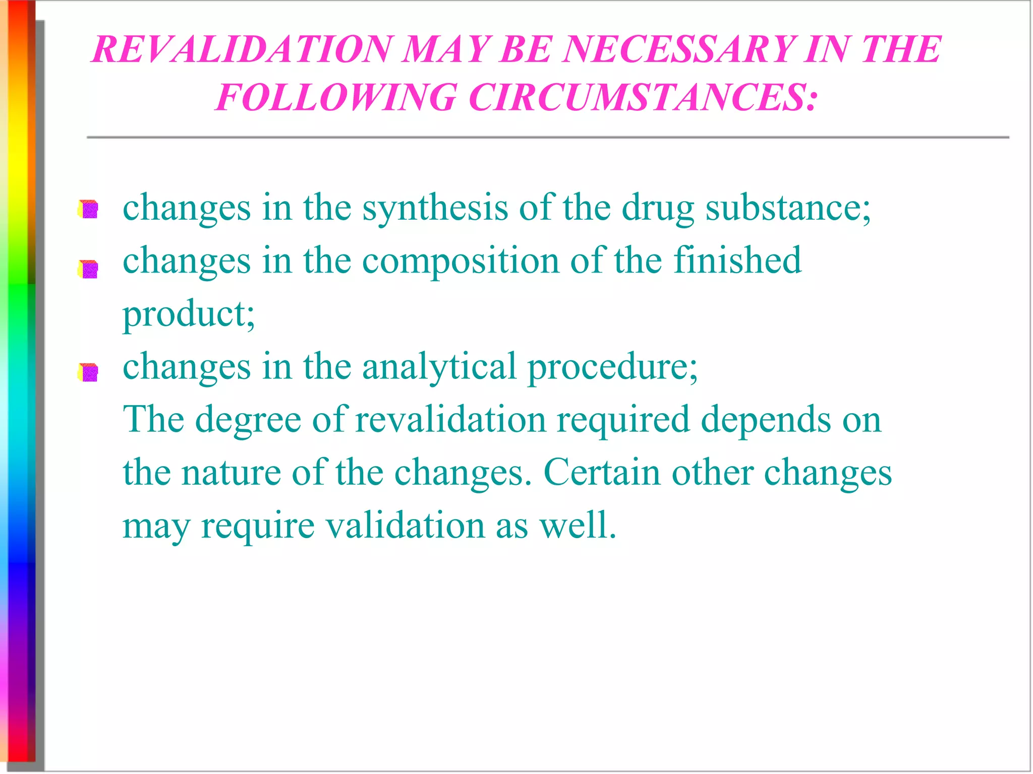 REVALIDATION MAY BE NECESSARY IN THE 
FOLLOWING CIRCUMSTANCES: 
changes in the synthesis of the drug substance; 
changes in the composition of the finished 
product; 
changes in the analytical procedure; 
The degree of revalidation required depends on 
the nature of the changes. Certain other changes 
may require validation as well. 
 