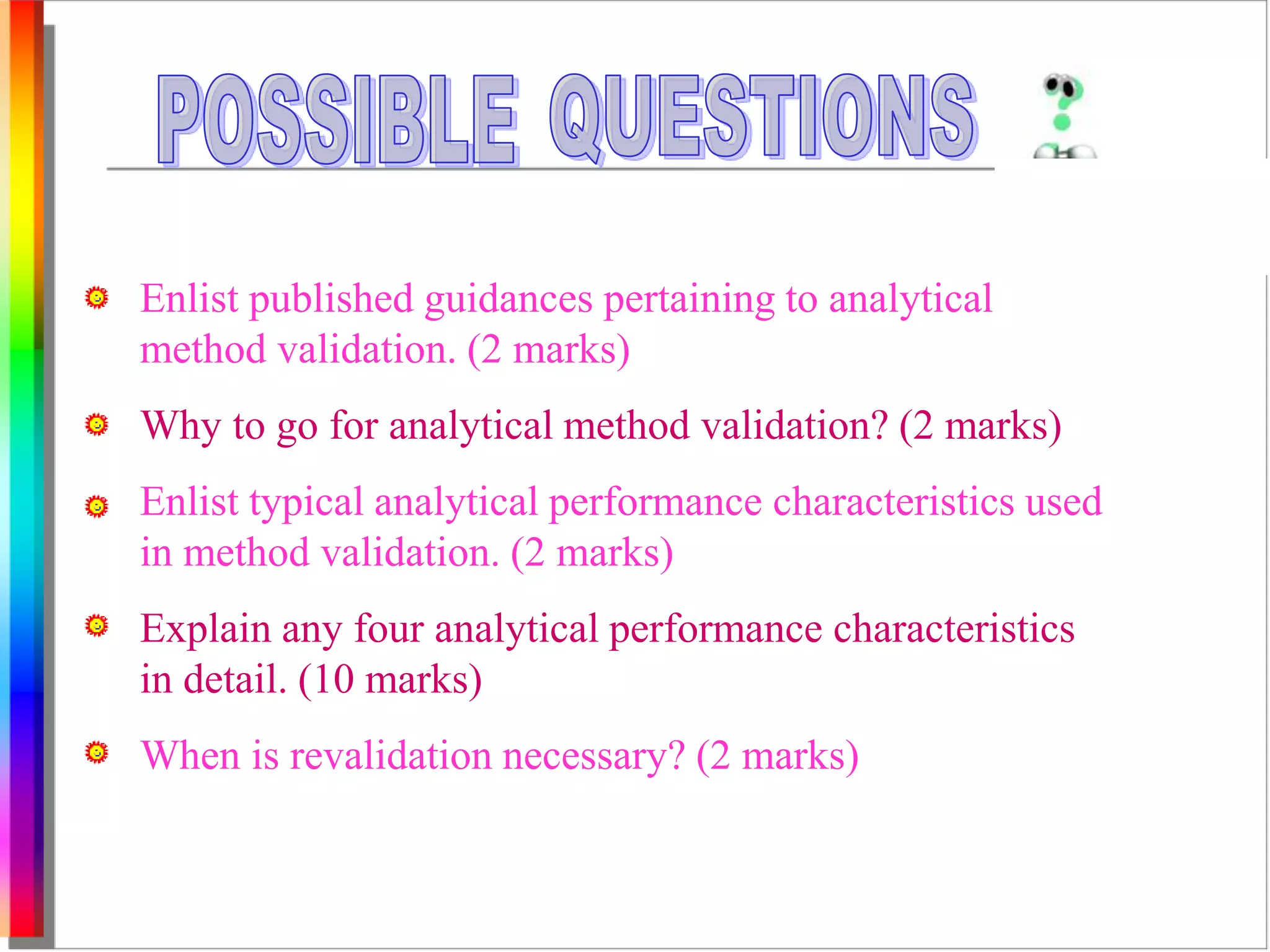 Enlist published guidances pertaining to analytical 
method validation. (2 marks) 
Why to go for analytical method validation? (2 marks) 
Enlist typical analytical performance characteristics used 
in method validation. (2 marks) 
Explain any four analytical performance characteristics 
in detail. (10 marks) 
When is revalidation necessary? (2 marks) 
 