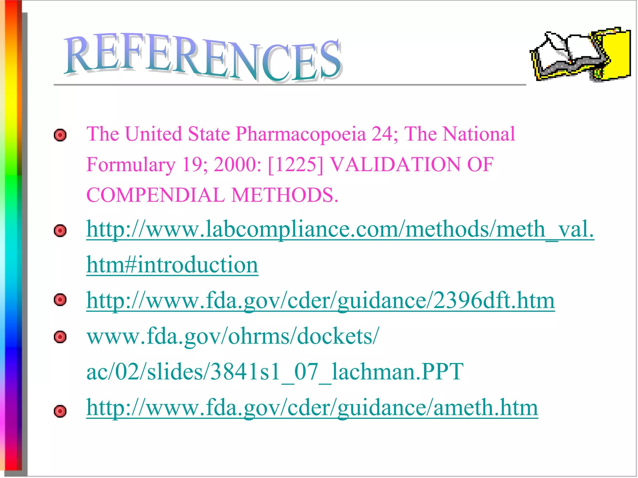 The United State Pharmacopoeia 24; The National 
Formulary 19; 2000: [1225] VALIDATION OF 
COMPENDIAL METHODS. 
http://www.labcompliance.com/methods/meth_val. 
htm#introduction 
http://www.fda.gov/cder/guidance/2396dft.htm 
www.fda.gov/ohrms/dockets/ 
ac/02/slides/3841s1_07_lachman.PPT 
http://www.fda.gov/cder/guidance/ameth.htm 
 