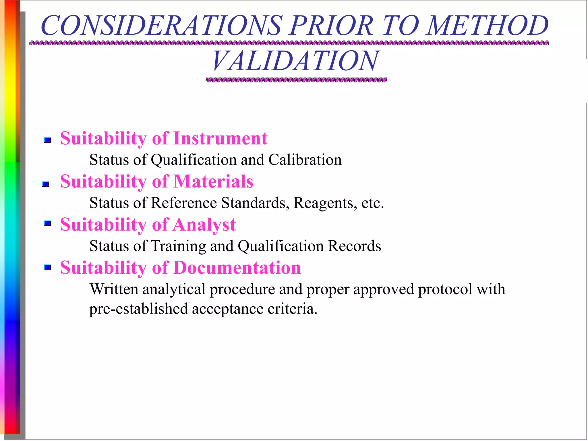 CONSIDERATIONS PRIOR TO METHOD 
VALIDATION 
Suitability of Instrument 
Status of Qualification and Calibration 
Suitability of Materials 
Status of Reference Standards, Reagents, etc. 
Suitability of Analyst 
Status of Training and Qualification Records 
Suitability of Documentation 
Written analytical procedure and proper approved protocol with 
pre-established acceptance criteria. 
 