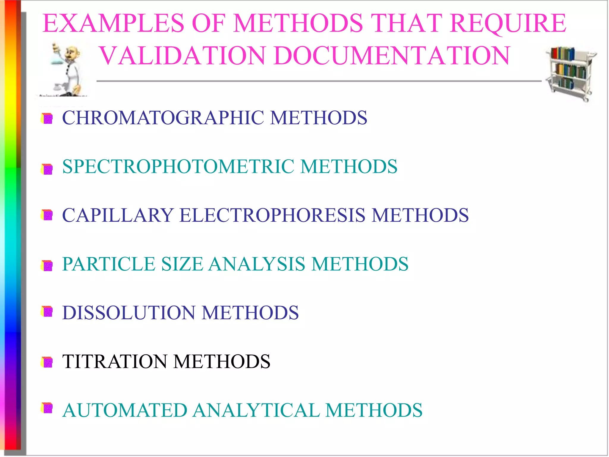 EXAMPLES OF METHODS THAT REQUIRE 
VALIDATION DOCUMENTATION 
CHROMATOGRAPHIC METHODS 
SPECTROPHOTOMETRIC METHODS 
CAPILLARY ELECTROPHORESIS METHODS 
PARTICLE SIZE ANALYSIS METHODS 
DISSOLUTION METHODS 
TITRATION METHODS 
AUTOMATED ANALYTICAL METHODS 
 
