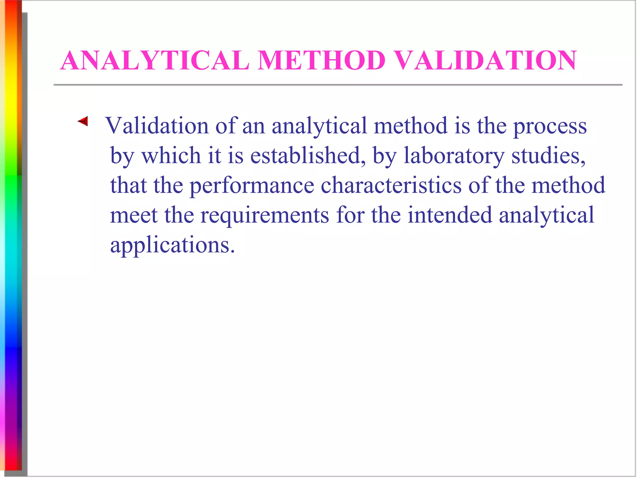 ANALYTICAL METHOD VALIDATION 
Validation of an analytical method is the process 
by which it is established, by laboratory studies, 
that the performance characteristics of the method 
meet the requirements for the intended analytical 
applications. 
 