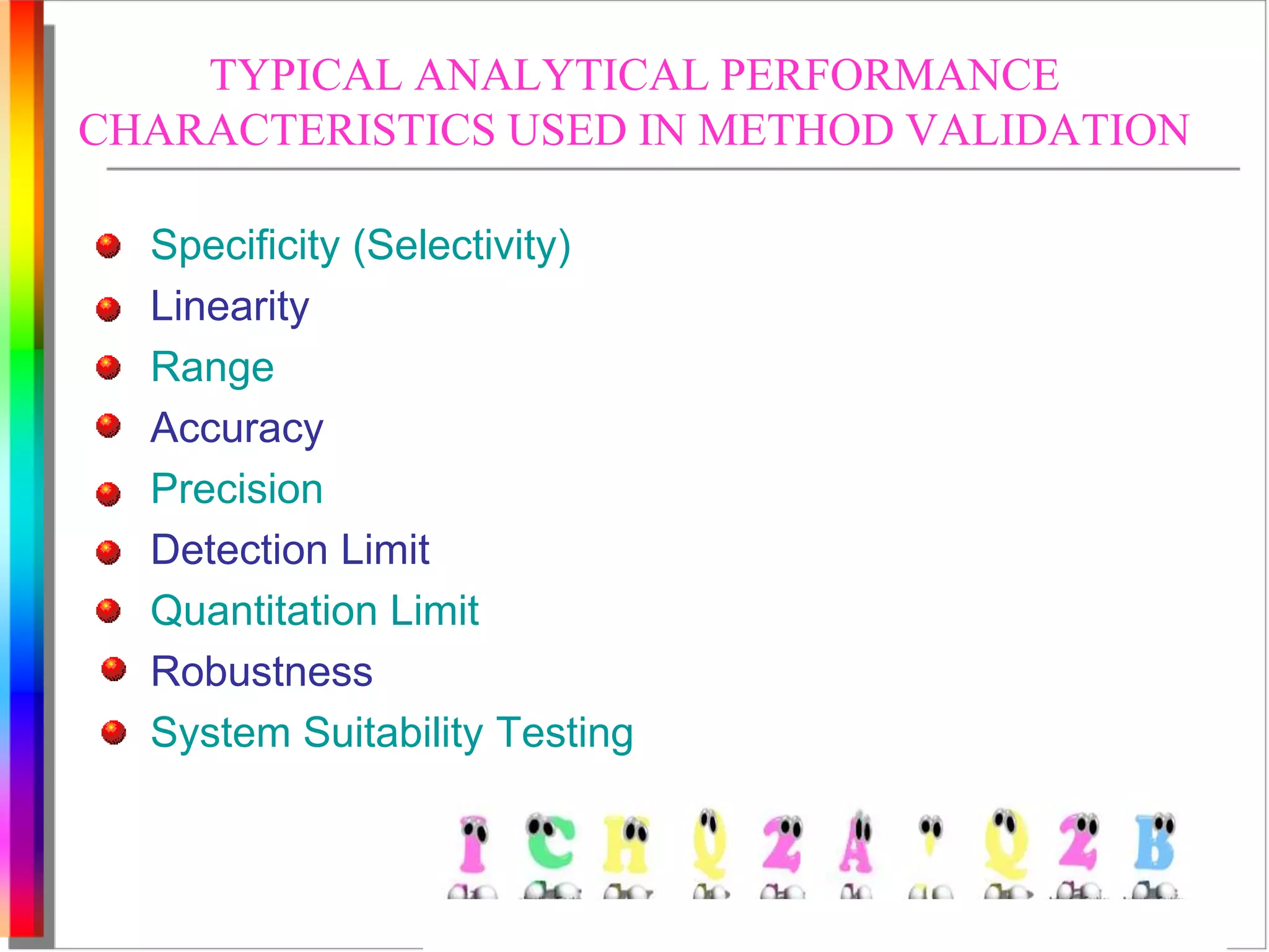 TYPICAL ANALYTICAL PERFORMANCE 
CHARACTERISTICS USED IN METHOD VALIDATION 
Specificity (Selectivity) 
Linearity 
Range 
Accuracy 
Precision 
Detection Limit 
Quantitation Limit 
Robustness 
System Suitability Testing 
 