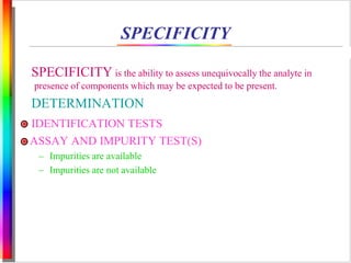 SPECIFICITY 
SPECIFICITY is the ability to assess unequivocally the analyte in 
presence of components which may be expected to be present. 
DETERMINATION 
IDENTIFICATION TESTS 
ASSAY AND IMPURITY TEST(S) 
– Impurities are available 
– Impurities are not available 
 