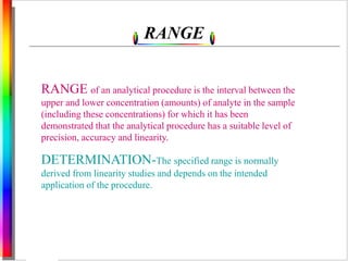 RANGE 
RANGE of an analytical procedure is the interval between the 
upper and lower concentration (amounts) of analyte in the sample 
(including these concentrations) for which it has been 
demonstrated that the analytical procedure has a suitable level of 
precision, accuracy and linearity. 
DETERMINATION-The specified range is normally 
derived from linearity studies and depends on the intended 
application of the procedure. 
 