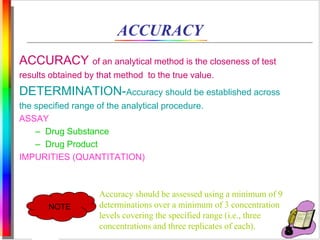 ACCURACY 
ACCURACY of an analytical method is the closeness of test 
results obtained by that method to the true value. 
DETERMINATION-Accuracy should be established across 
the specified range of the analytical procedure. 
ASSAY 
– Drug Substance 
– Drug Product 
IMPURITIES (QUANTITATION) 
NOTE 
Accuracy should be assessed using a minimum of 9 
determinations over a minimum of 3 concentration 
levels covering the specified range (i.e., three 
concentrations and three replicates of each). 
 