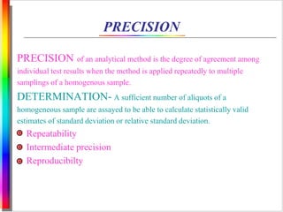 PRECISION 
PRECISION of an analytical method is the degree of agreement among 
individual test results when the method is applied repeatedly to multiple 
samplings of a homogenous sample. 
DETERMINATION- A sufficient number of aliquots of a 
homogeneous sample are assayed to be able to calculate statistically valid 
estimates of standard deviation or relative standard deviation. 
Repeatability 
Intermediate precision 
Reproducibilty 
 