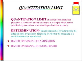 QUANTITATION LIMIT 
QUANTITATION LIMIT of an individual analytical 
procedure is the lowest amount of analyte in a sample which can be 
quantitatively determined with suitable precision and accuracy. 
DETERMINATION- Several approaches for determining the 
detection limit are possible, depending on whether the procedure is a 
non-instrumental or instrumental. 
BASED ON VISUAL EXAMINATION 
BASED ON SIGNAL TO NOISE RATIO 
 