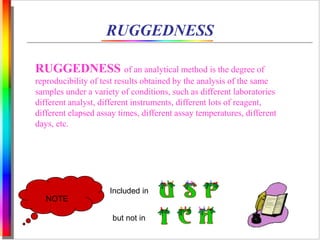 RUGGEDNESS 
RUGGEDNESS of an analytical method is the degree of 
reproducibility of test results obtained by the analysis of the same 
samples under a variety of conditions, such as different laboratories 
different analyst, different instruments, different lots of reagent, 
different elapsed assay times, different assay temperatures, different 
days, etc. 
NOTE 
Included in 
but not in 
 
