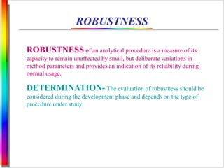 ROBUSTNESS 
ROBUSTNESS of an analytical procedure is a measure of its 
capacity to remain unaffected by small, but deliberate variations in 
method parameters and provides an indication of its reliability during 
normal usage. 
DETERMINATION- The evaluation of robustness should be 
considered during the development phase and depends on the type of 
procedure under study. 
 