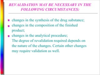 REVALIDATION MAY BE NECESSARY IN THE 
FOLLOWING CIRCUMSTANCES: 
changes in the synthesis of the drug substance; 
changes in the composition of the finished 
product; 
changes in the analytical procedure; 
The degree of revalidation required depends on 
the nature of the changes. Certain other changes 
may require validation as well. 
 