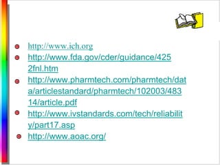 http://www.ich.org 
http://www.fda.gov/cder/guidance/425 
2fnl.htm 
http://www.pharmtech.com/pharmtech/dat 
a/articlestandard/pharmtech/102003/483 
14/article.pdf 
http://www.ivstandards.com/tech/reliabilit 
y/part17.asp 
http://www.aoac.org/ 
 