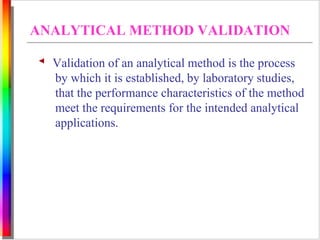 ANALYTICAL METHOD VALIDATION 
Validation of an analytical method is the process 
by which it is established, by laboratory studies, 
that the performance characteristics of the method 
meet the requirements for the intended analytical 
applications. 
 
