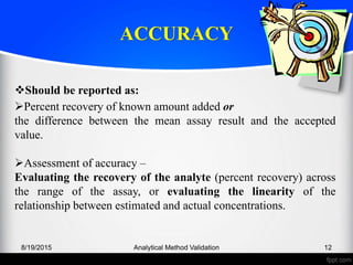 ACCURACY
8/19/2015 Analytical Method Validation 12
Should be reported as:
Percent recovery of known amount added or
the difference between the mean assay result and the accepted
value.
Assessment of accuracy –
Evaluating the recovery of the analyte (percent recovery) across
the range of the assay, or evaluating the linearity of the
relationship between estimated and actual concentrations.
 