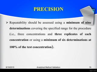 PRECISION
Repeatability should be assessed using a minimum of nine
determinations covering the specified range for the procedure
(i.e., three concentrations and three replicates of each
concentration or using a minimum of six determinations at
100% of the test concentration).
8/19/2015 Analytical Method Validation 15
 