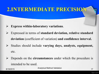 2.INTERMEDIATE PRECISION
Express within-laboratory variations.
Expressed in terms of standard deviation, relative standard
deviation (coefficient of variation) and confidence interval.
Studies should include varying days, analysts, equipment,
etc.
Depends on the circumstances under which the procedure is
intended to be used.
8/19/2015
Analytical Method Validation
17
 
