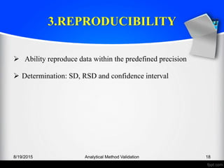 3.REPRODUCIBILITY
Ability reproduce data within the predefined precision
Determination: SD, RSD and confidence interval
8/19/2015 Analytical Method Validation 18
 
