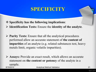 SPECIFICITY
Specificity has the following implications:
Identification Tests: Ensure the identity of the analyte.
Purity Tests: Ensure that all the analytical procedures
performed allow an accurate statement of the content of
impurities of an analyte (e.g. related substances test, heavy
metals limit, organic volatile impurities).
Assays: Provide an exact result, which allows an accurate
statement on the content or potency of the analyte in a
sample.
8/19/2015 Analytical Method Validation 21
 