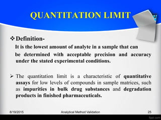 QUANTITATION LIMIT
Definition-
It is the lowest amount of analyte in a sample that can
be determined with acceptable precision and accuracy
under the stated experimental conditions.
The quantitation limit is a characteristic of quantitative
assays for low levels of compounds in sample matrices, such
as impurities in bulk drug substances and degradation
products in finished pharmaceuticals.
8/19/2015 Analytical Method Validation 25
 
