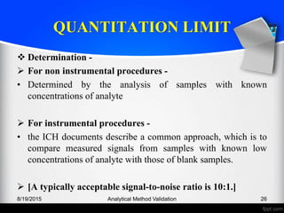 QUANTITATION LIMIT
Determination -
For non instrumental procedures -
• Determined by the analysis of samples with known
concentrations of analyte
For instrumental procedures -
• the ICH documents describe a common approach, which is to
compare measured signals from samples with known low
concentrations of analyte with those of blank samples.
[A typically acceptable signal-to-noise ratio is 10:1.]
8/19/2015 Analytical Method Validation 26
 