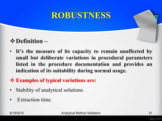ROBUSTNESS
Definition –
• It’s the measure of its capacity to remain unaffected by
small but deliberate variations in procedural parameters
listed in the procedure documentation and provides an
indication of its suitability during normal usage.
Examples of typical variations are:
• Stability of analytical solutions
• Extraction time.
8/19/2015 Analytical Method Validation 31
 