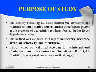 PURPOSE OF STUDY
• The stability-indicating LC assay method was developed and
validated for quantitative determination of cefcapene pivoxil
in the presence of degradation products formed during forced
degradation studies.
• The method was validated with regard to linearity, accuracy,
precision, selectivity, and robustness.
• HPLC method was validated according to the International
Conference on Harmonization Guidelines (ICH Q2B,
validation of analytical procedures, methodology)
8/19/2015 Analytical Method Validation 37
 