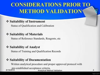 CONSIDERATIONS PRIOR TO
METHOD VALIDATION
Suitability of Instrument
Status of Qualification and Calibration
Suitability of Materials
Status of Reference Standards, Reagents, etc
Suitability of Analyst
Status of Training and Qualification Records
Suitability of Documentation
Written analytical procedure and proper approved protocol with
pre-established acceptance criteria.
8/19/2015 4Analytical Method Validation
 