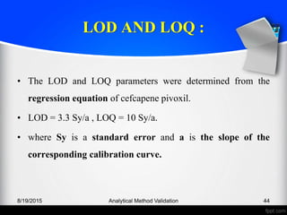 LOD AND LOQ :
• The LOD and LOQ parameters were determined from the
regression equation of cefcapene pivoxil.
• LOD = 3.3 Sy/a , LOQ = 10 Sy/a.
• where Sy is a standard error and a is the slope of the
corresponding calibration curve.
8/19/2015 Analytical Method Validation 44
 