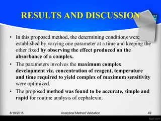 RESULTS AND DISCUSSION
• In this proposed method, the determining conditions were
established by varying one parameter at a time and keeping the
other fixed by observing the effect produced on the
absorbance of a complex.
• The parameters involves the maximum complex
development viz. concentration of reagent, temperature
and time required to yield complex of maximum sensitivity
were optimized.
• The proposed method was found to be accurate, simple and
rapid for routine analysis of cephalexin.
8/19/2015 Analytical Method Validation 49
 