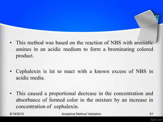 • This method was based on the reaction of NBS with aromatic
amines in an acidic medium to form a brominating colored
product.
• Cephalexin is let to react with a known excess of NBS in
acidic media.
• This caused a proportional decrease in the concentration and
absorbance of formed color in the mixture by an increase in
concentration of cephalexin.
8/19/2015 Analytical Method Validation 51
 