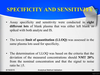 SPECIFICITY AND SENSITIVITY
• Assay specificity and sensitivity were conducted in eight
different lots of blank plasma that was either left blank or
spiked with both analyte and IS.
• The lowest limit of quantitation (LLOQ) was assessed in the
same plasma lots used for specificity.
• The determination of LLOQ was based on the criteria that the
deviation of the measured concentrations should NMT 20%
from the nominal concentration and that the signal to noise
ratio be ≥5.
8/19/2015 Analytical Method Validation 56
 