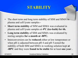 STABILITY
• The short term and long term stability of SIM and SIMA in
plasma and cell lysate samples -
• Short term stability of SIM and SIMA was evaluated in
plasma and cell lysate samples at 40C (ice-bath) for 6h.
• Long term stability of SIM and SIMA was evaluated by
storing samples for a month at -800C.
• Interconversion can be reduced either at low temperature or
when pH is adjusted between pH 4 and pH 5.tested the
stability of both SIM and SIMA in working solution kept at
-800C and they were found to be stable for at least one year .
8/19/2015 Analytical Method Validation 60
 