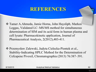 REFERENCES
Tamer A.Ahmeda, Jamie Horna, John Hayslipb, Markos
Leggas, Validated LC–MS/MS method for simultaneous
determination of SIM and its acid form in human plasma and
cell lysate: Pharmacokinetic application, Journal of
Pharmaceutical Analysis, 2(2012),403-411.
Przemysław Zalewski, Judyta Cielecka-Piontek et al.,
Stability-Indicating HPLC Method for the Determination of
Cefcapene Pivoxil, Chromatographia (2013) 76:387–391.
8/19/2015 Analytical Method Validation 62
 