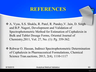 REFERENCES
A. Vyas, S.S. Shukla, R. Patel, R. Pandey,V. Jain, D. Singh
and B.P. Nagori, Development and Validation of
Spectrophotometric Method for Estimation of Cephalexin in
Bulk and Tablet Dosage Forms, Oriental Journal of
Chemistry,2011, Vol. 27, No. (1): Pg. 359-362.
Rebwar O. Hassan, Indirect Spectrophotometric Determination
of Cephalexin in Pharmaceutical Formulations, Chemical
Science Tran.sactions, 2013, 2(4), 1110-1117
8/19/2015 Analytical Method Validation 63
 