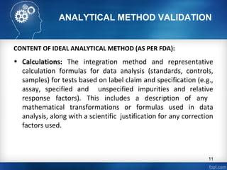 ANALYTICAL METHOD VALIDATION
CONTENT OF IDEAL ANALYTICAL METHOD (AS PER FDA):
• Calculations: The integration method and representative
calculation formulas for data analysis (standards, controls,
samples) for tests based on label claim and specification (e.g.,
assay, specified and unspecified impurities and relative
response factors). This includes a description of any
mathematical transformations or formulas used in data
analysis, along with a scientific justification for any correction
factors used.
11
 