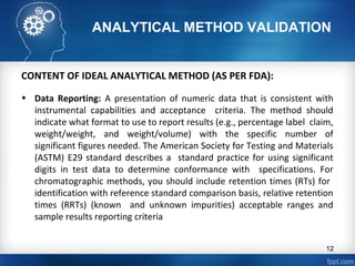 ANALYTICAL METHOD VALIDATION
CONTENT OF IDEAL ANALYTICAL METHOD (AS PER FDA):
• Data Reporting: A presentation of numeric data that is consistent with
instrumental capabilities and acceptance criteria. The method should
indicate what format to use to report results (e.g., percentage label claim,
weight/weight, and weight/volume) with the specific number of
significant figures needed. The American Society for Testing and Materials
(ASTM) E29 standard describes a standard practice for using significant
digits in test data to determine conformance with specifications. For
chromatographic methods, you should include retention times (RTs) for
identification with reference standard comparison basis, relative retention
times (RRTs) (known and unknown impurities) acceptable ranges and
sample results reporting criteria
12
 