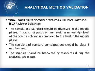 ANALYTICAL METHOD VALIDATION
GENERAL POINT MUST BE CONSEDERED FOR ANALYTICAL METHOD
(FDA Reviewer Guidance):
• The sample and standard should be dissolved in the mobile
phase. If that is not possible, then avoid using too high level
of the organic solvent as compared to the level in the mobile
phase.
• The sample and standard concentrations should be close if
not the same.
• The samples should be bracketed by standards during the
analytical procedure
13
 