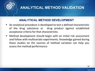 ANALYTICAL METHOD VALIDATION
• An analytical procedure is developed to test a defined characteristic
of the drug substance or drug product against established
acceptance criteria for that characteristic.
• Method development should begin with an initial risk assessment
and follow with multivariate experiments. Knowledge gained during
these studies on the sources of method variation can help you
assess the method performance.
ANALYTICAL METHOD DEVELOPMENT
16
 