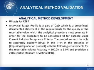 ANALYTICAL METHOD VALIDATION
• What Is An ATP?
• Analytical Target Profile is a part of QbD which is a predefined,
documented statement of the requirements for the quality of the
reportable value, which the analytical procedure must generate in
order for the procedure to be considered fit for purpose Using
Current Industry Acceptance Criteria. The procedure must be able
to accurately quantify [drug] in the [FPP] in the presence of
[Impurity/degradation product] with the following requirements for
the reportable values: Accuracy = 100.0% ± 3.0% and precision ≤
2.0% relative standard deviation (RSD).
ANALYTICAL METHOD DEVELOPMENT
19
 