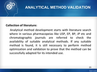 ANALYTICAL METHOD VALIDATION
Collection of literature:
Analytical method development starts with literature search
where in various pharmacopeias like USP, EP, BP, JP etc and
chromatographic journals are referred to check the
availability of suitable analytical methods. If any suitable
method is found, it is still necessary to perform method
optimization and validation to prove that the method can be
successfully adapted for its intended use.
23
 