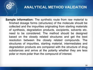 ANALYTICAL METHOD VALIDATION
Sample information: The synthetic route from raw material to
finished dosage forms (structures) of the molecule should be
collected and the impurities originating from starting materials
of synthesis, degradation products, excipients, solvents etc.
need to be considered. The method should be designed
based on the closely related structures and get the best
resolution between the closely related compounds. The
structures of impurities, starting material, intermediates and
degradation products are compared with the structure of drug
substances and arrive at the polarity whether they are less
polar or more polar than the compound of interest.
24
 
