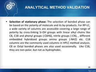 ANALYTICAL METHOD VALIDATION
• Selection of stationary phase: The selection of bonded phase can
be based on the polarity of molecule and its by-products. For RP-LC,
a wide variety of columns are accessible covering a large range of
polarity by cross-linking Si-OH groups with linear alkyl chains like
C8, C18 and phenyl groups (-C6H6), nitrile groups (-CN), , different
embedded hybridized groups amino groups (-NH2) etc. C18
columns are the commonly used columns in HPLC method analysis.
C8 or Octyl bonded phases are also used occasionally. Like C18,
they are non-polar, but not as hydrophobic.
26
 