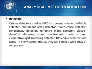 ANALYTICAL METHOD VALIDATION
• Detectors:
Various detectors used in HPLC instrument include UV-Visible
detector, photodiode array detector, fluorescence detector,
conductivity detector, refractive index detector, electro-
chemical detector, mass spectrometer detector and
evaporative light scattering detector. UV-Visible detectors are
typical in many laboratories as they can detect a wide array of
compounds
27
 
