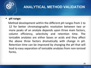 ANALYTICAL METHOD VALIDATION
• pH range:
Method development within the different pH ranges from 1 to
12 for better chromatographic resolution between two or
more peaks of an analyte depends upon three main factors,
column efficiency, selectivity and retention time. The
ionizable analytes are either bases or acids and they affect
the above three factors dramatically with change in pH.
Retention time can be improved by changing the pH that will
lead to easy separation of ionizable analytes from non-ionized
forms.
28
 