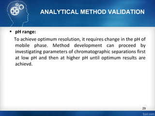 ANALYTICAL METHOD VALIDATION
• pH range:
To achieve optimum resolution, it requires change in the pH of
mobile phase. Method development can proceed by
investigating parameters of chromatographic separations first
at low pH and then at higher pH until optimum results are
achievd.
29
 
