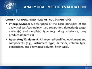 ANALYTICAL METHOD VALIDATION
CONTENT OF IDEAL ANALYTICAL METHOD (AS PER FDA):
• Principle/Scope: A description of the basic principles of the
analytical test/technology (i.e., separation, detection); target
analyte(s) and sample(s) type (e.g., drug substance, drug
product, impurities)
• Apparatus/ Equipment: All required qualified equipment and
components (e.g., instrument type, detector, column type,
dimensions, and alternative column, filter type).
3
 